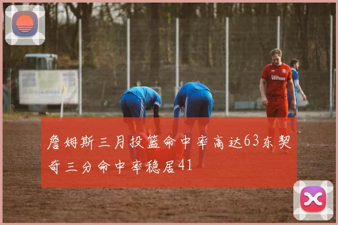 詹姆斯三月投篮命中率高达63东契奇三分命中率稳居41