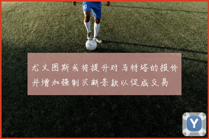 尤文图斯或将提升对马特塔的报价并增加强制买断条款以促成交易