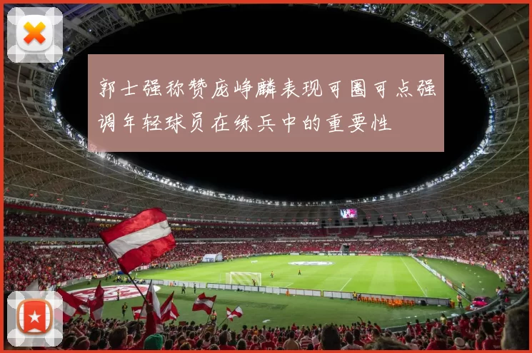 郭士强称赞庞峥麟表现可圈可点强调年轻球员在练兵中的重要性