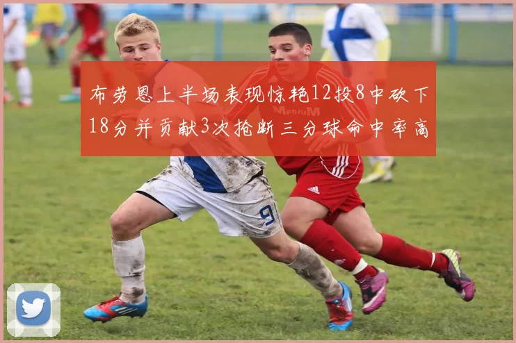 布劳恩上半场表现惊艳12投8中砍下18分并贡献3次抢断三分球命中率高达50
