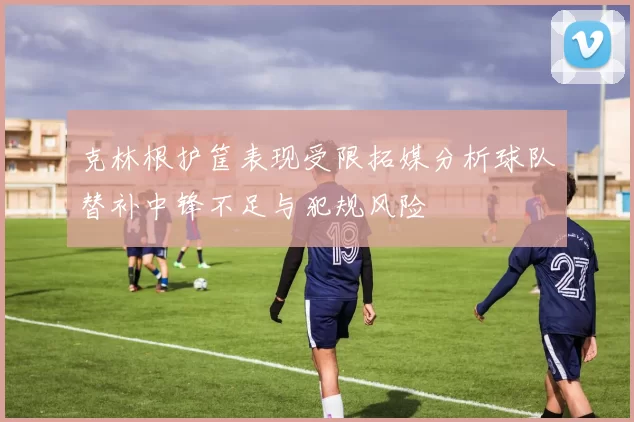 克林根护筐表现受限拓媒分析球队替补中锋不足与犯规风险