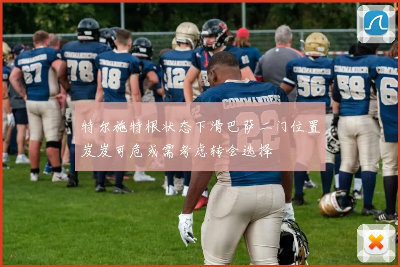 特尔施特根状态下滑巴萨二门位置岌岌可危或需考虑转会选择