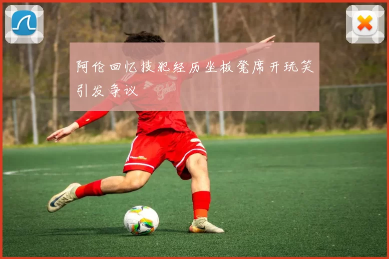 阿伦回忆技犯经历坐板凳席开玩笑引发争议
