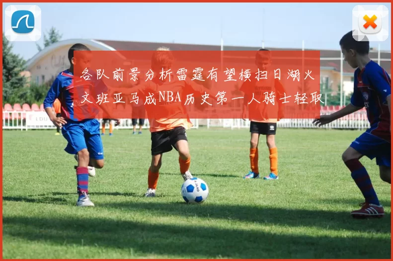 各队前景分析雷霆有望横扫日湖火文班亚马成NBA历史第一人骑士轻取猛龙