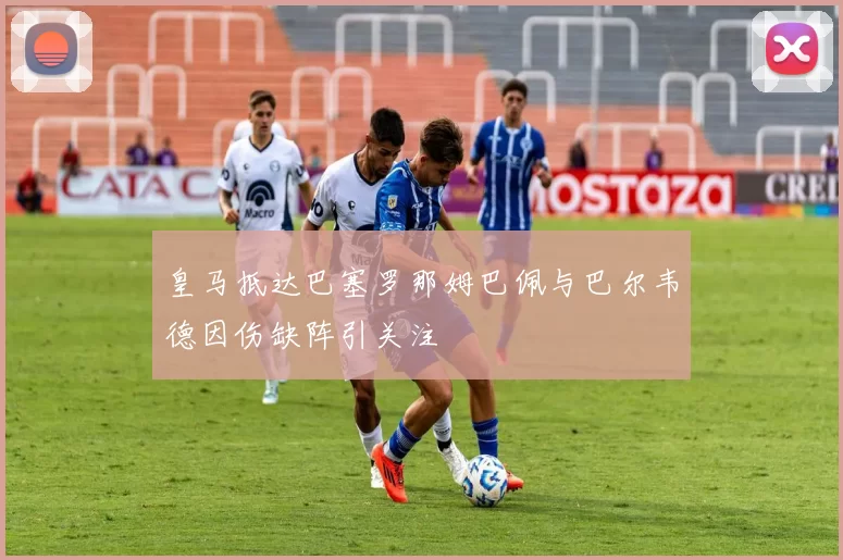 皇马抵达巴塞罗那姆巴佩与巴尔韦德因伤缺阵引关注