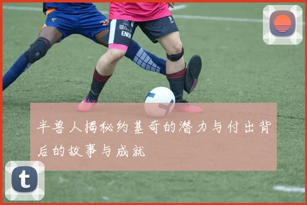 半兽人揭秘约基奇的潜力与付出背后的故事与成就