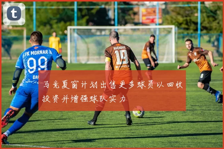 马竞夏窗计划出售更多球员以回收投资并增强球队实力