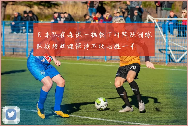 日本队在森保一执教下对阵欧洲球队战绩辉煌保持不败七胜一平