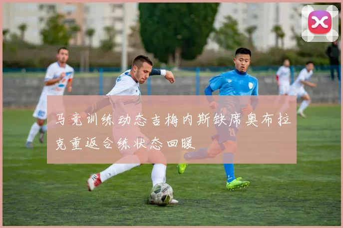 马竞训练动态吉梅内斯缺席奥布拉克重返合练状态回暖