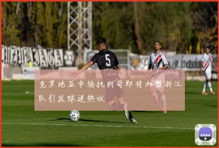 克罗地亚中场托利奇即将加盟浙江队引发球迷热议