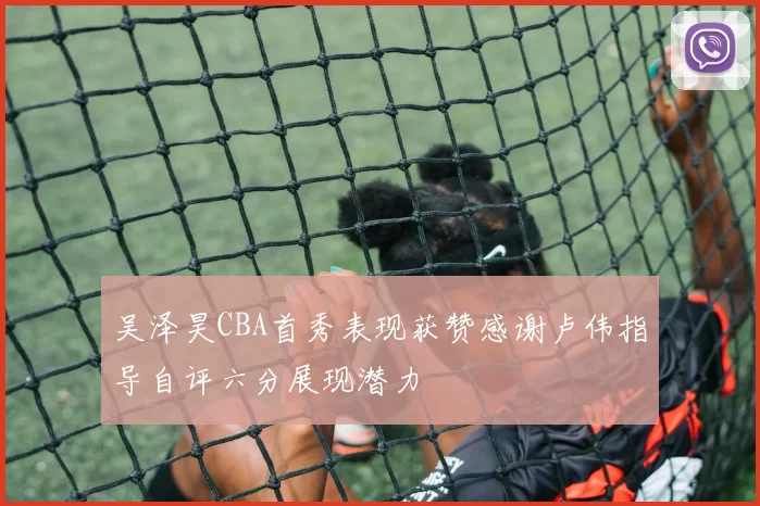 吴泽昊CBA首秀表现获赞感谢卢伟指导自评六分展现潜力